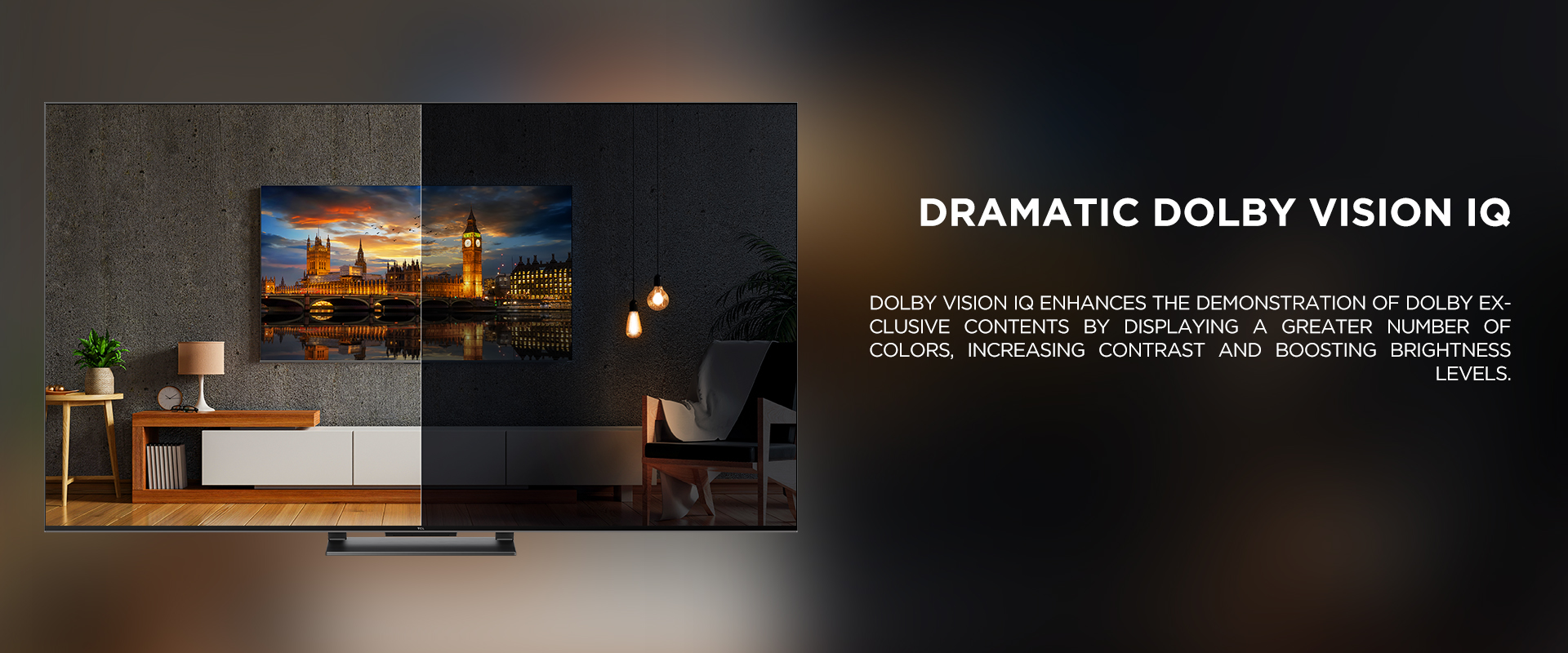 Dramatic Dolby Vision IQ - Dolby Vision IQ enhances the demonstration of Dolby exclusive contents by displaying a greater number of colors, increasing contrast and boosting brightness levels. 
